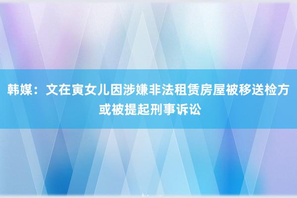 韩媒：文在寅女儿因涉嫌非法租赁房屋被移送检方 或被提起刑事诉讼