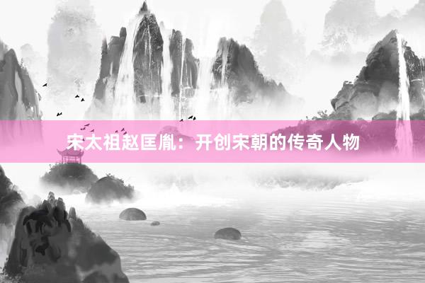 宋太祖赵匡胤：开创宋朝的传奇人物