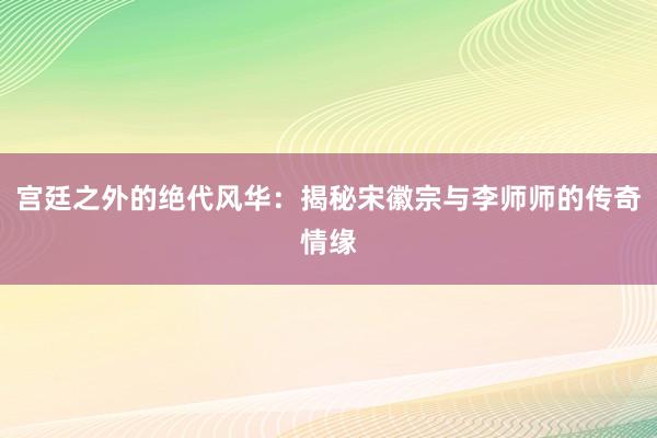 宫廷之外的绝代风华：揭秘宋徽宗与李师师的传奇情缘