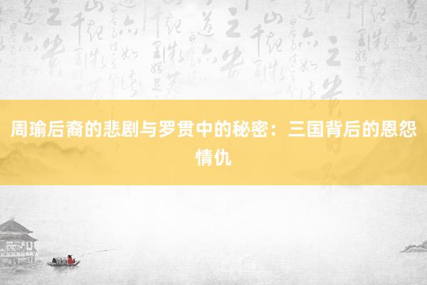 周瑜后裔的悲剧与罗贯中的秘密：三国背后的恩怨情仇