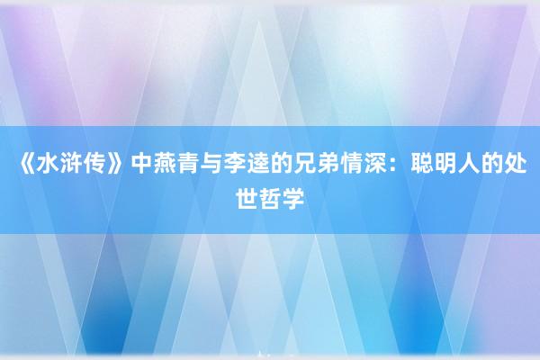 《水浒传》中燕青与李逵的兄弟情深：聪明人的处世哲学