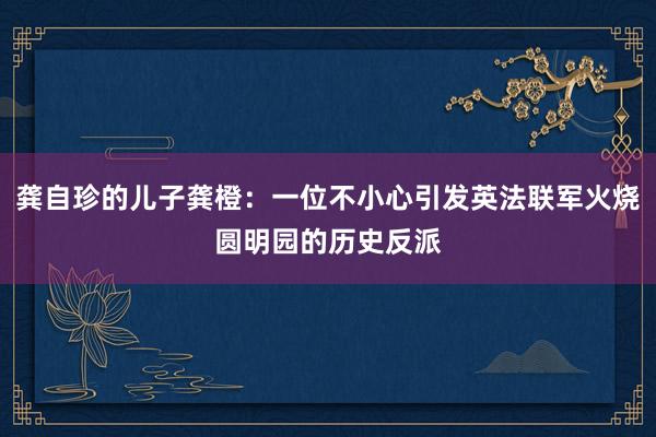 龚自珍的儿子龚橙：一位不小心引发英法联军火烧圆明园的历史反派