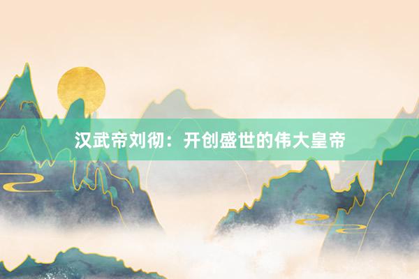 汉武帝刘彻：开创盛世的伟大皇帝