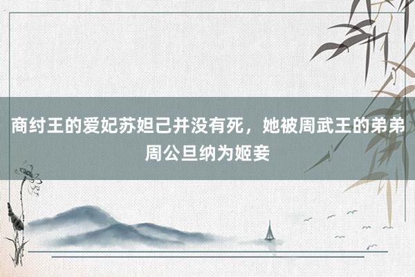 商纣王的爱妃苏妲己并没有死，她被周武王的弟弟周公旦纳为姬妾