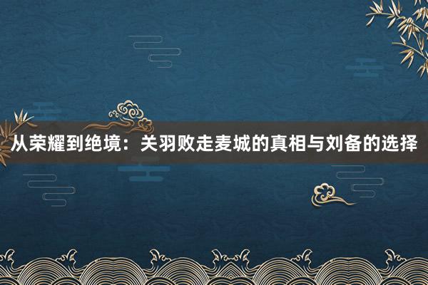 从荣耀到绝境：关羽败走麦城的真相与刘备的选择