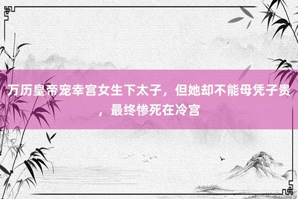 万历皇帝宠幸宫女生下太子，但她却不能母凭子贵，最终惨死在冷宫