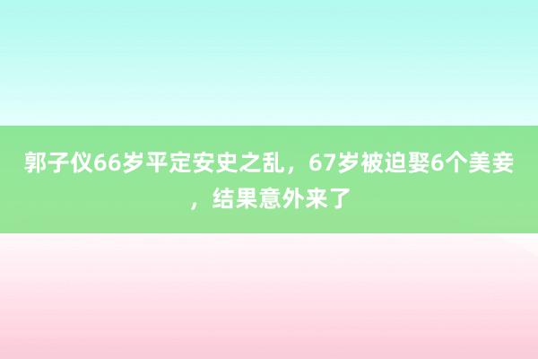 郭子仪66岁平定安史之乱，67岁被迫娶6个美妾，结果意外来了