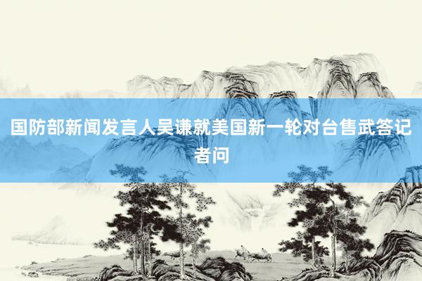 国防部新闻发言人吴谦就美国新一轮对台售武答记者问