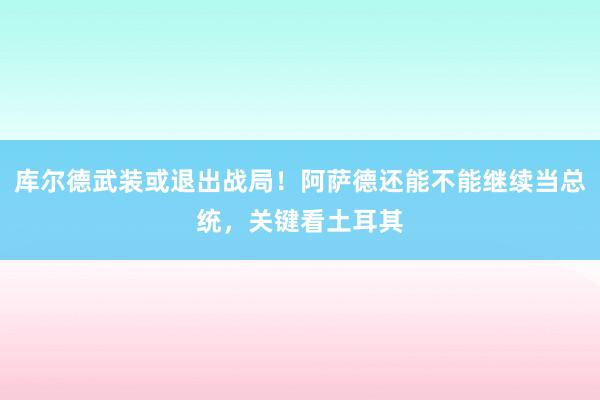 库尔德武装或退出战局！阿萨德还能不能继续当总统，关键看土耳其