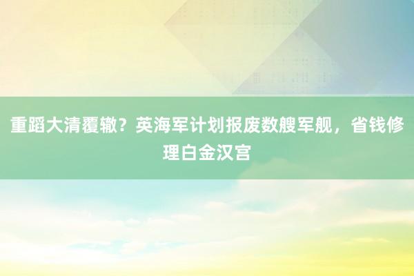 重蹈大清覆辙？英海军计划报废数艘军舰，省钱修理白金汉宫