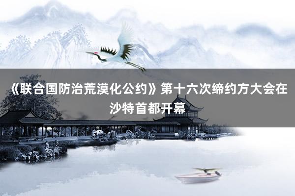 《联合国防治荒漠化公约》第十六次缔约方大会在沙特首都开幕