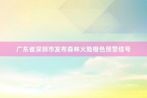 广东省深圳市发布森林火险橙色预警信号