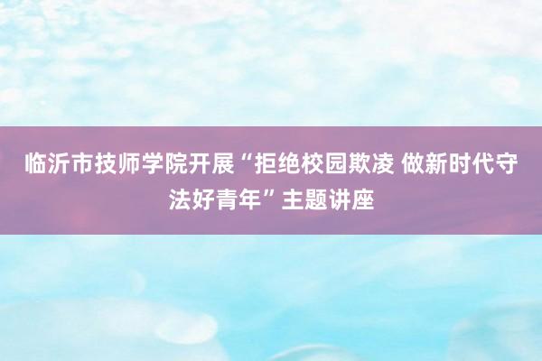 临沂市技师学院开展“拒绝校园欺凌 做新时代守法好青年”主题讲座