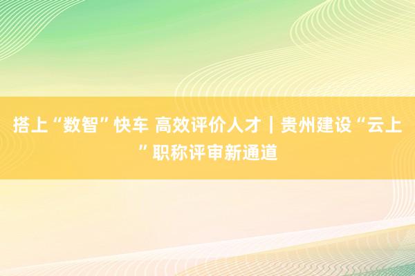 搭上“数智”快车 高效评价人才｜贵州建设“云上”职称评审新通道