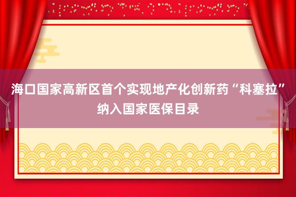 海口国家高新区首个实现地产化创新药“科塞拉”纳入国家医保目录