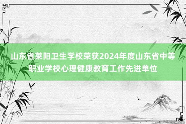 山东省莱阳卫生学校荣获2024年度山东省中等职业学校心理健康教育工作先进单位