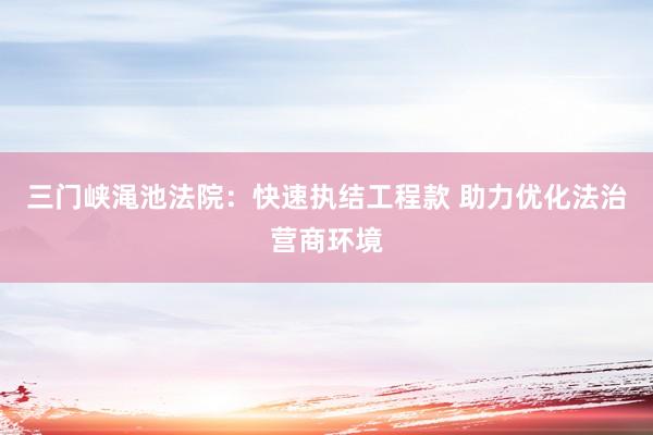 三门峡渑池法院：快速执结工程款 助力优化法治营商环境