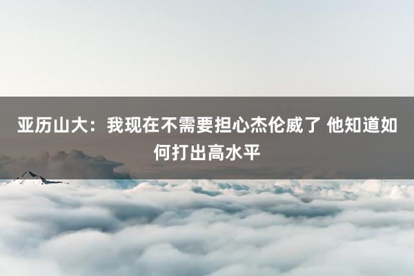 亚历山大：我现在不需要担心杰伦威了 他知道如何打出高水平