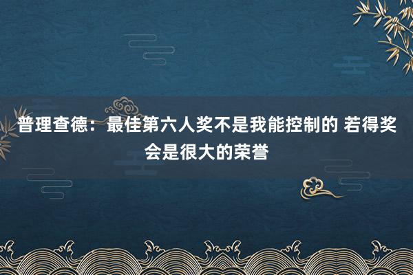 普理查德：最佳第六人奖不是我能控制的 若得奖会是很大的荣誉