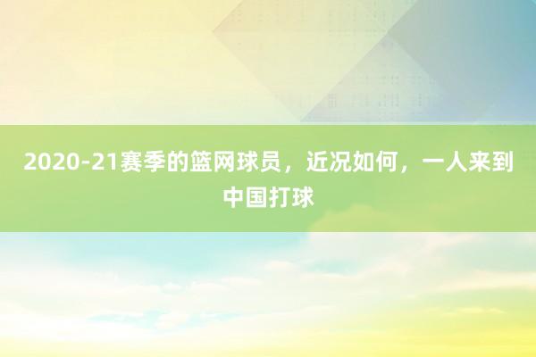 2020-21赛季的篮网球员，近况如何，一人来到中国打球