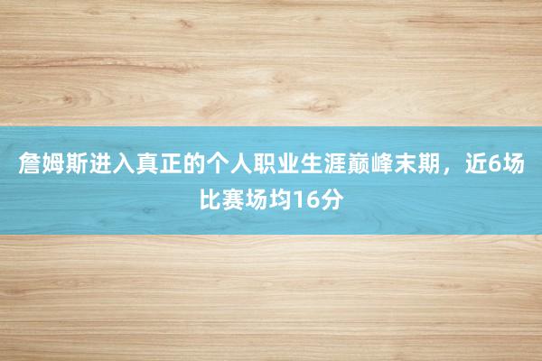 詹姆斯进入真正的个人职业生涯巅峰末期，近6场比赛场均16分