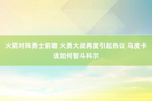 火箭对阵勇士前瞻 火勇大战再度引起热议 乌度卡该如何智斗科尔