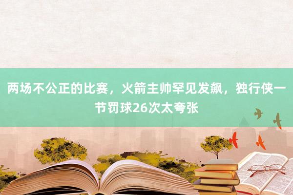 两场不公正的比赛，火箭主帅罕见发飙，独行侠一节罚球26次太夸张