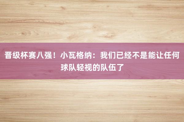 晋级杯赛八强！小瓦格纳：我们已经不是能让任何球队轻视的队伍了