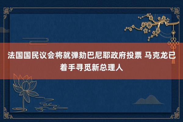 法国国民议会将就弹劾巴尼耶政府投票 马克龙已着手寻觅新总理人