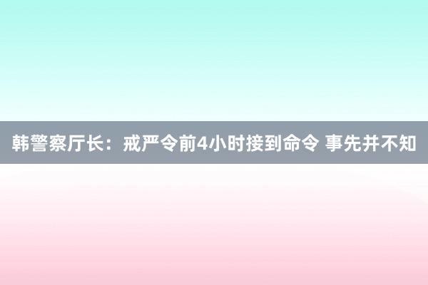 韩警察厅长：戒严令前4小时接到命令 事先并不知