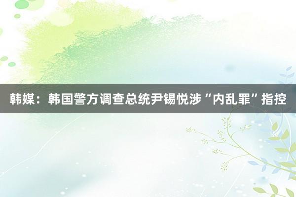 韩媒：韩国警方调查总统尹锡悦涉“内乱罪”指控