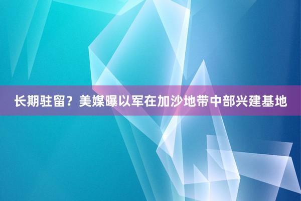 长期驻留？美媒曝以军在加沙地带中部兴建基地