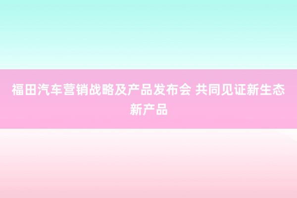 福田汽车营销战略及产品发布会 共同见证新生态新产品