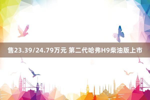 售23.39/24.79万元 第二代哈弗H9柴油版上市