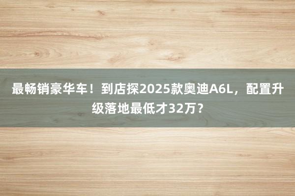 最畅销豪华车！到店探2025款奥迪A6L，配置升级落地最低才32万？