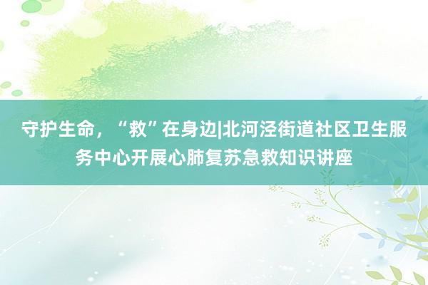 守护生命，“救”在身边|北河泾街道社区卫生服务中心开展心肺复苏急救知识讲座