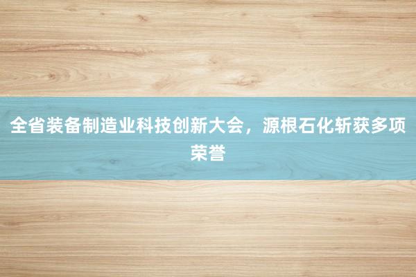 全省装备制造业科技创新大会，源根石化斩获多项荣誉