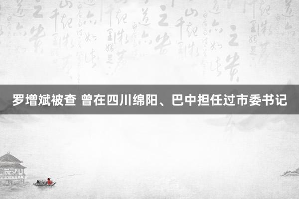 罗增斌被查 曾在四川绵阳、巴中担任过市委书记