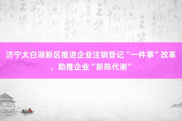 济宁太白湖新区推进企业注销登记“一件事”改革，助推企业“新陈代谢”