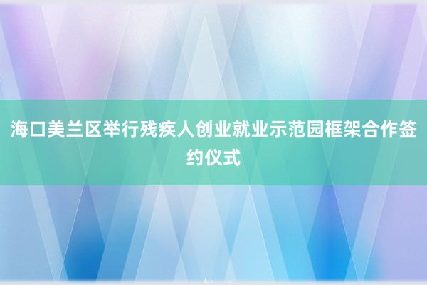 海口美兰区举行残疾人创业就业示范园框架合作签约仪式