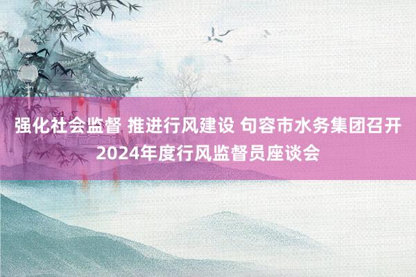 强化社会监督 推进行风建设 句容市水务集团召开2024年度行风监督员座谈会