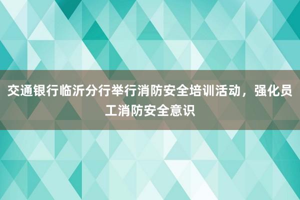 交通银行临沂分行举行消防安全培训活动，强化员工消防安全意识