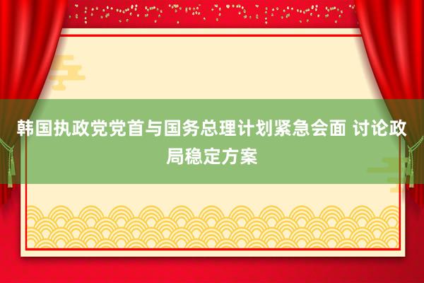 韩国执政党党首与国务总理计划紧急会面 讨论政局稳定方案