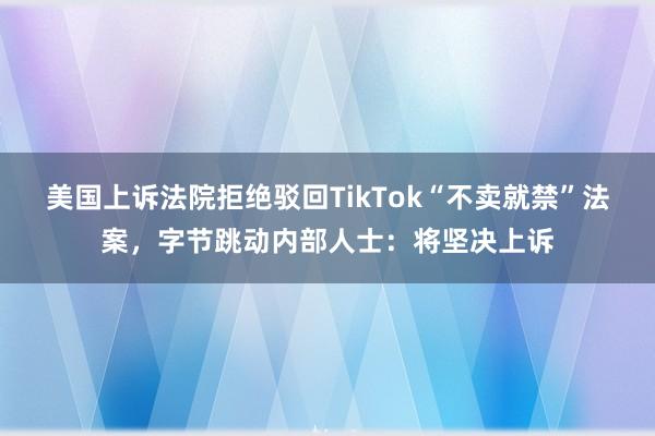 美国上诉法院拒绝驳回TikTok“不卖就禁”法案，字节跳动内部人士：将坚决上诉