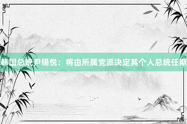 韩国总统尹锡悦：将由所属党派决定其个人总统任期