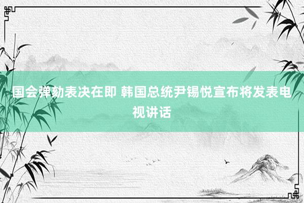 国会弹劾表决在即 韩国总统尹锡悦宣布将发表电视讲话