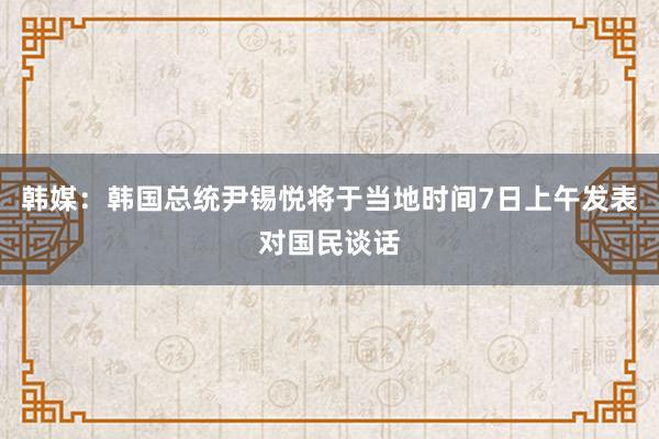 韩媒：韩国总统尹锡悦将于当地时间7日上午发表对国民谈话