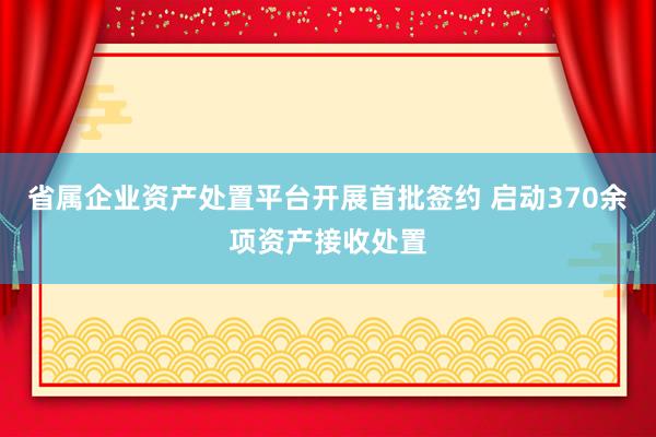 省属企业资产处置平台开展首批签约 启动370余项资产接收处置