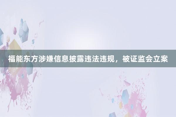 福能东方涉嫌信息披露违法违规，被证监会立案