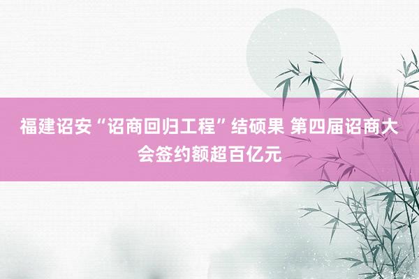 福建诏安“诏商回归工程”结硕果 第四届诏商大会签约额超百亿元